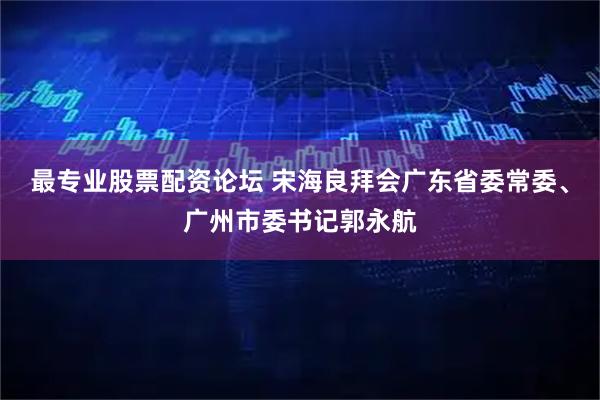最专业股票配资论坛 宋海良拜会广东省委常委、广州市委书记郭永航