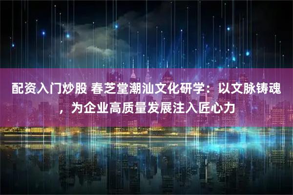 配资入门炒股 春芝堂潮汕文化研学：以文脉铸魂，为企业高质量发展注入匠心力