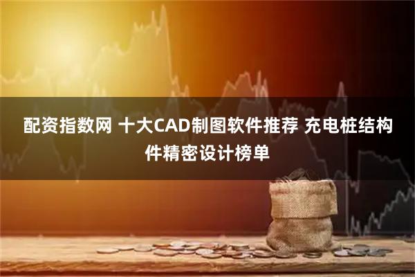 配资指数网 十大CAD制图软件推荐 充电桩结构件精密设计榜单