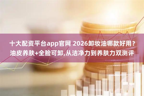 十大配资平台app官网 2026卸妆油哪款好用？油皮养肤+全脸可卸,从洁净力到养肤力双测评