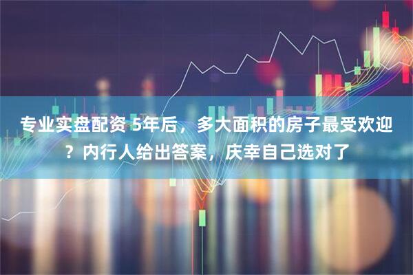 专业实盘配资 5年后，多大面积的房子最受欢迎？内行人给出答案，庆幸自己选对了