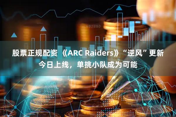 股票正规配资 《ARC Raiders》“逆风”更新今日上线，单挑小队成为可能