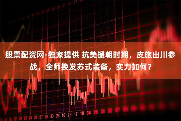 股票配资网-独家提供 抗美援朝时期，皮旅出川参战，全师换发苏式装备，实力如何？