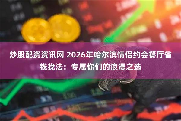 炒股配资资讯网 2026年哈尔滨情侣约会餐厅省钱找法：专属你们的浪漫之选