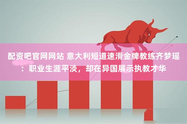 配资吧官网网站 意大利短道速滑金牌教练齐梦瑶：职业生涯平淡，却在异国展示执教才华