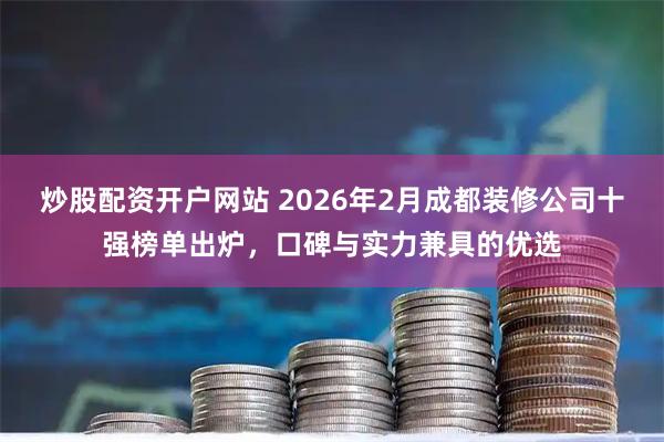 炒股配资开户网站 2026年2月成都装修公司十强榜单出炉，口碑与实力兼具的优选