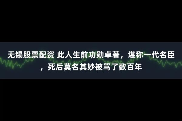 无锡股票配资 此人生前功勋卓著，堪称一代名臣，死后莫名其妙被骂了数百年