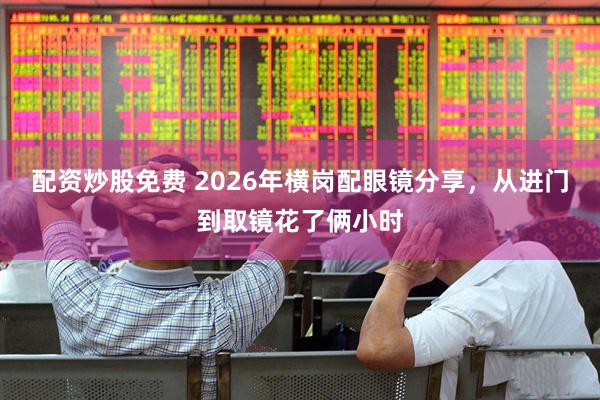 配资炒股免费 2026年横岗配眼镜分享，从进门到取镜花了俩小时