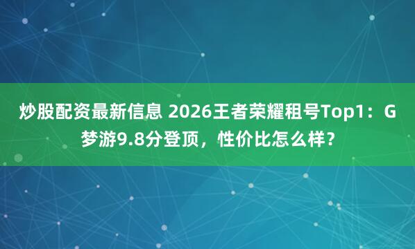 炒股配资最新信息 2026王者荣耀租号Top1：G梦游9.8分登顶，性价比怎么样？