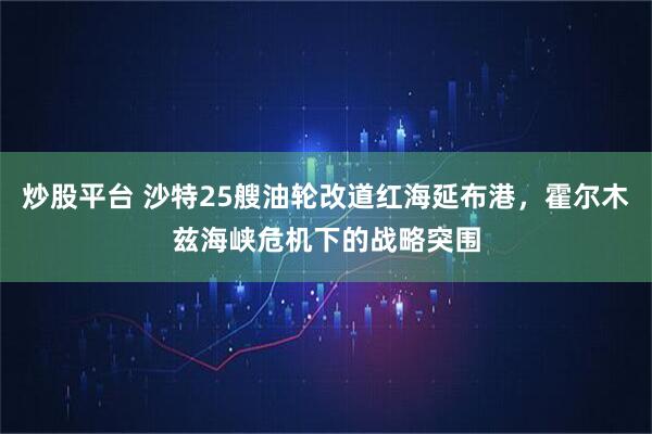 炒股平台 沙特25艘油轮改道红海延布港，霍尔木兹海峡危机下的战略突围