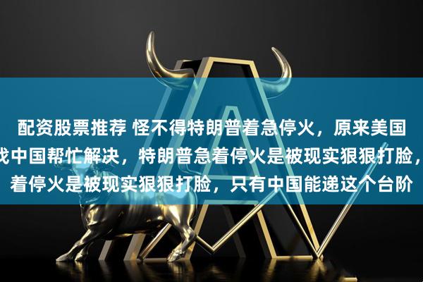 配资股票推荐 怪不得特朗普着急停火，原来美国出现了致命问题，只有找中国帮忙解决，特朗普急着停火是被现实狠狠打脸，只有中国能递这个台阶