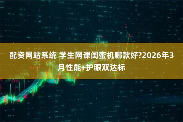 配资网站系统 学生网课闺蜜机哪款好?2026年3月性能+护眼双达标