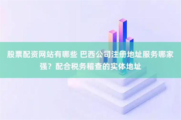 股票配资网站有哪些 巴西公司注册地址服务哪家强？配合税务稽查的实体地址