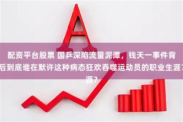 配资平台股票 国乒深陷流量泥潭，钱天一事件背后到底谁在默许这种病态狂欢吞噬运动员的职业生涯？