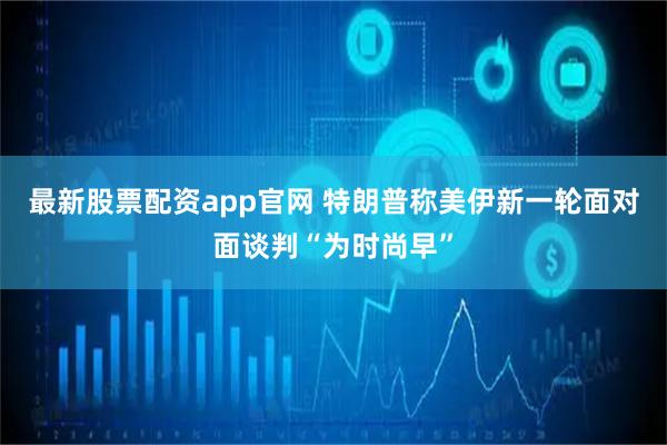 最新股票配资app官网 特朗普称美伊新一轮面对面谈判“为时尚早”