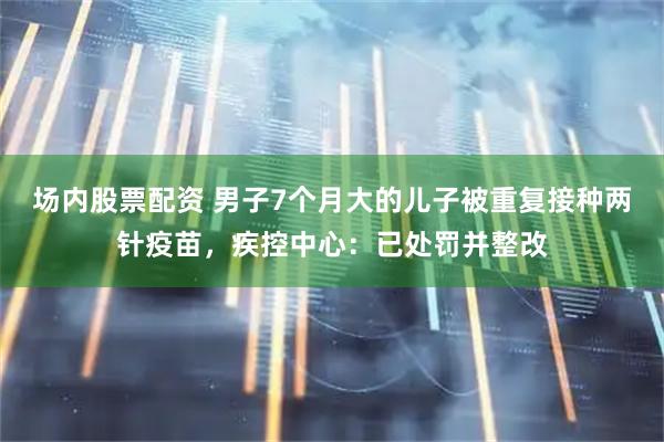 场内股票配资 男子7个月大的儿子被重复接种两针疫苗，疾控中心：已处罚并整改