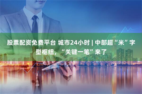 股票配资免费平台 城市24小时 | 中部超“米”字型枢纽，“关键一笔”来了