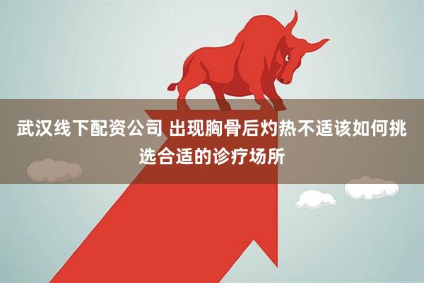 武汉线下配资公司 出现胸骨后灼热不适该如何挑选合适的诊疗场所