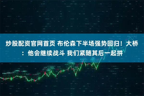 炒股配资官网首页 布伦森下半场强势回归！大桥：他会继续战斗 我们紧随其后一起拼