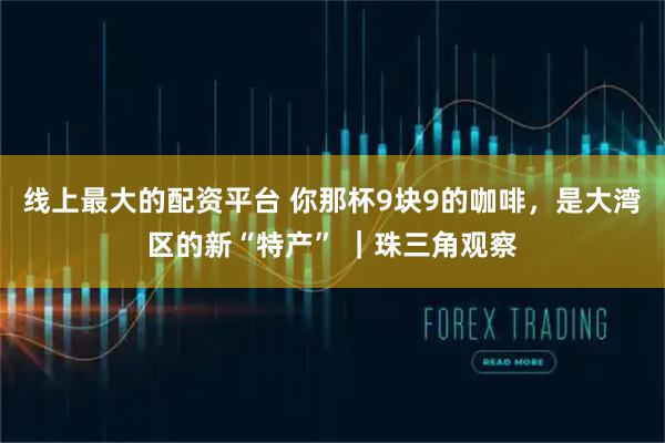 线上最大的配资平台 你那杯9块9的咖啡，是大湾区的新“特产” ｜珠三角观察