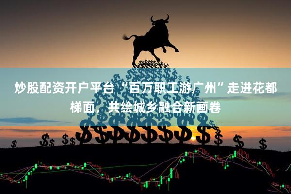 炒股配资开户平台 “百万职工游广州”走进花都梯面，共绘城乡融合新画卷