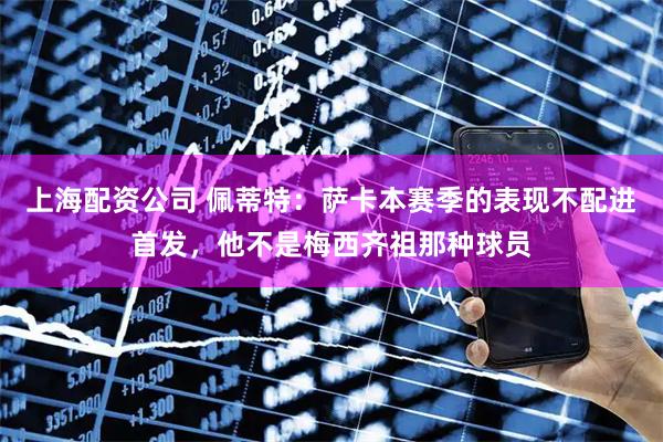 上海配资公司 佩蒂特：萨卡本赛季的表现不配进首发，他不是梅西齐祖那种球员