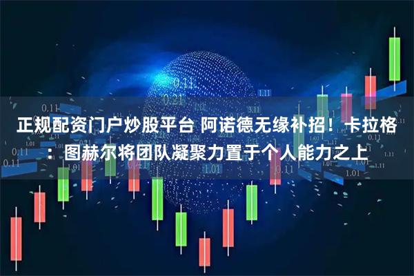 正规配资门户炒股平台 阿诺德无缘补招！卡拉格：图赫尔将团队凝聚力置于个人能力之上