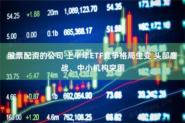 股票配资的公司 上半年ETF竞争格局生变 头部鏖战、中小机构突围