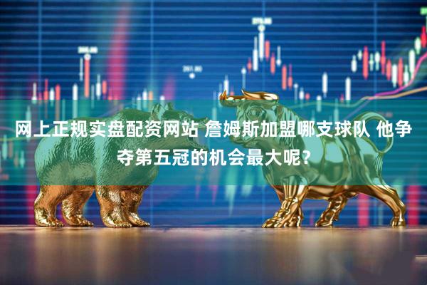 网上正规实盘配资网站 詹姆斯加盟哪支球队 他争夺第五冠的机会最大呢？