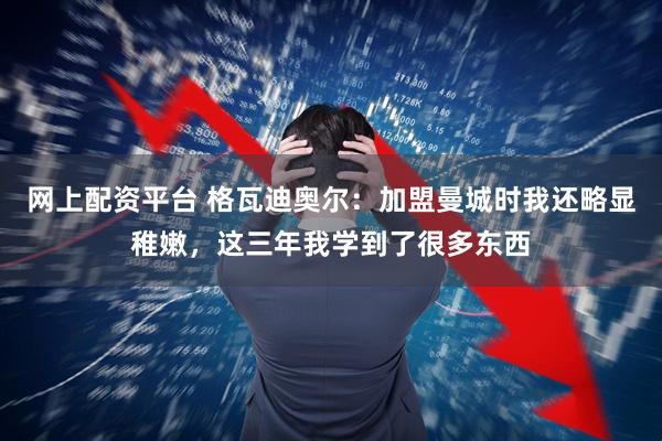 网上配资平台 格瓦迪奥尔：加盟曼城时我还略显稚嫩，这三年我学到了很多东西